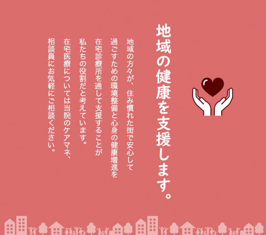 地域の健康を支援します。地域の方々が、住み慣れた街で安心して過ごすための環境整備と心身の健康増進を在宅診療所を通して支援することが私たちの役割だと考えています。在宅医療については当院のケアマネ、相談員にお気軽にご相談ください。